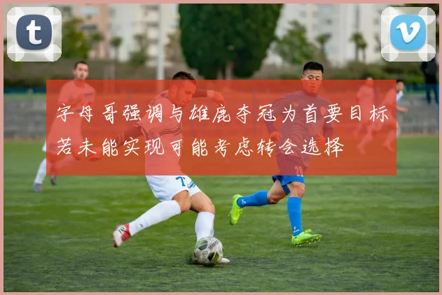 字母哥强调与雄鹿夺冠为首要目标若未能实现可能考虑转会选择