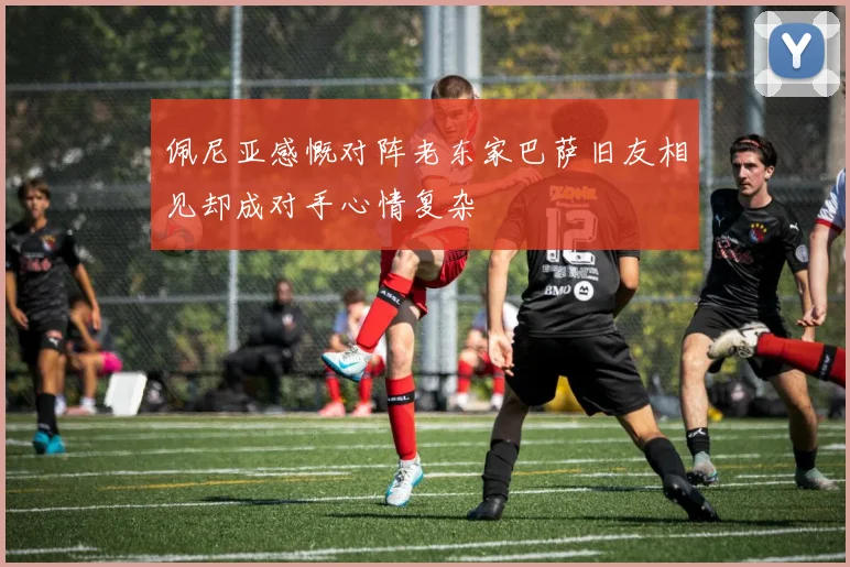 佩尼亚感慨对阵老东家巴萨旧友相见却成对手心情复杂