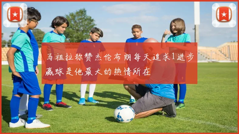 马祖拉称赞杰伦布朗每天追求1进步赢球是他最大的热情所在