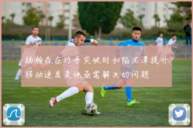 杨瀚森在对手突破时如陷泥潭提升移动速度是他亟需解决的问题
