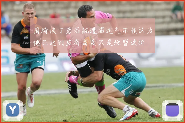 周琦谈丁彦雨航遭遇运气不佳认为他已达到应有高度只是短暂波折