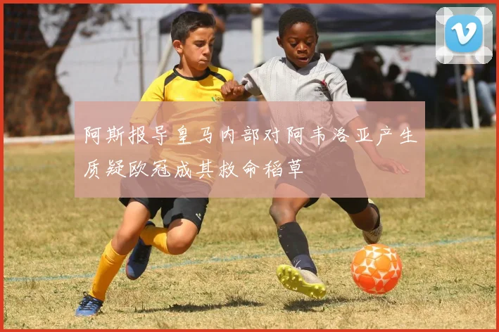 阿斯报导皇马内部对阿韦洛亚产生质疑欧冠成其救命稻草