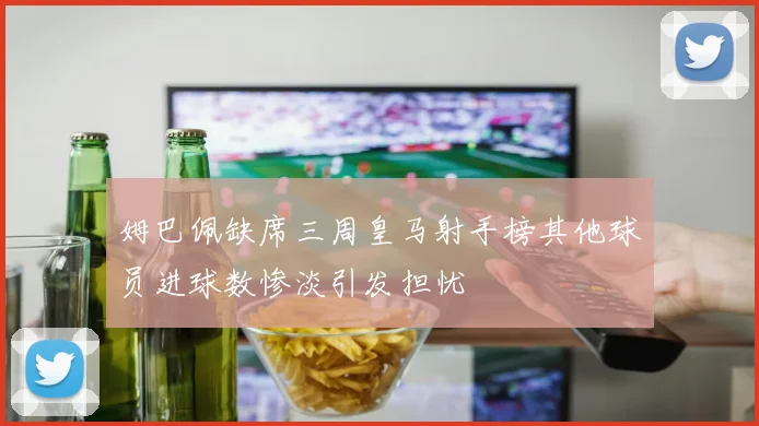 姆巴佩缺席三周皇马射手榜其他球员进球数惨淡引发担忧
