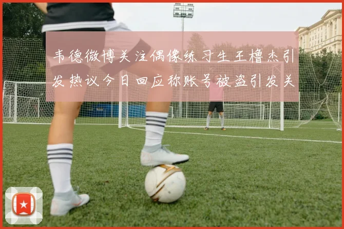 韦德微博关注偶像练习生王橹杰引发热议今日回应称账号被盗引发关注