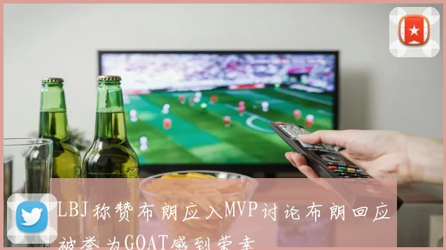 LBJ称赞布朗应入MVP讨论布朗回应被誉为GOAT感到荣幸