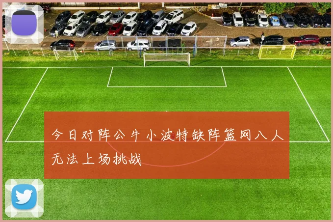 今日对阵公牛小波特缺阵篮网八人无法上场挑战