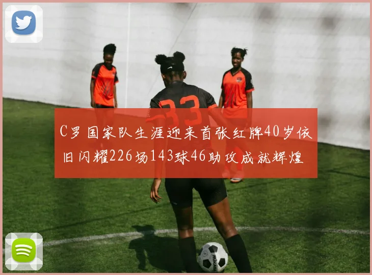 C罗国家队生涯迎来首张红牌40岁依旧闪耀226场143球46助攻成就辉煌
