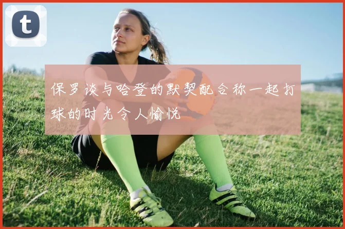 保罗谈与哈登的默契配合称一起打球的时光令人愉悦