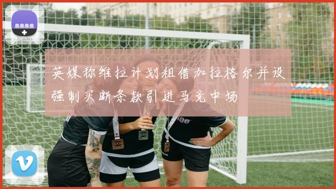英媒称维拉计划租借加拉格尔并设强制买断条款引进马竞中场