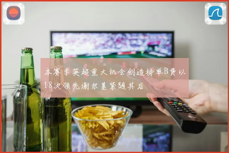 本赛季英超重大机会创造榜单B费以18次领先谢尔基紧随其后