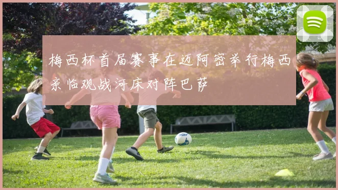 梅西杯首届赛事在迈阿密举行梅西亲临观战河床对阵巴萨