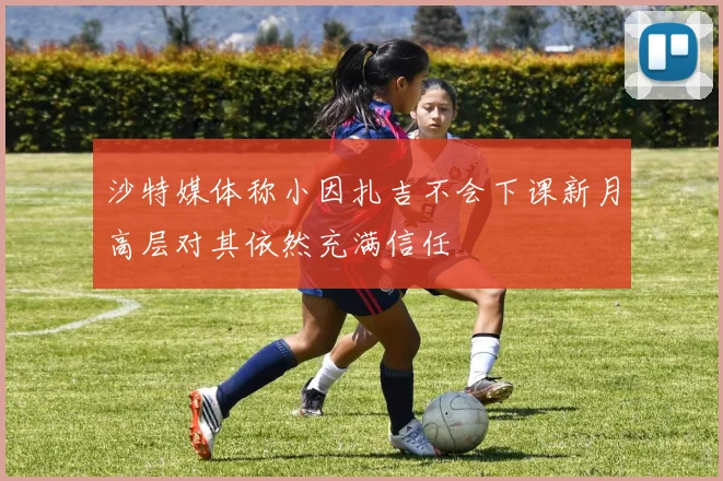 沙特媒体称小因扎吉不会下课新月高层对其依然充满信任