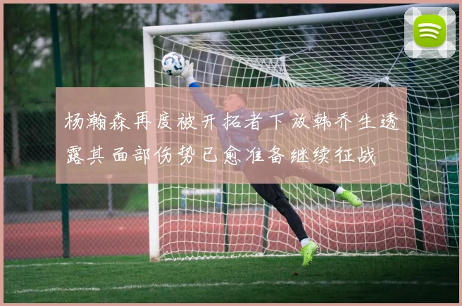 杨瀚森再度被开拓者下放韩乔生透露其面部伤势已愈准备继续征战