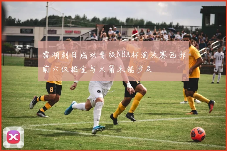 雷湖刺日成功晋级NBA杯淘汰赛西部前六仅掘金与火箭未能涉足