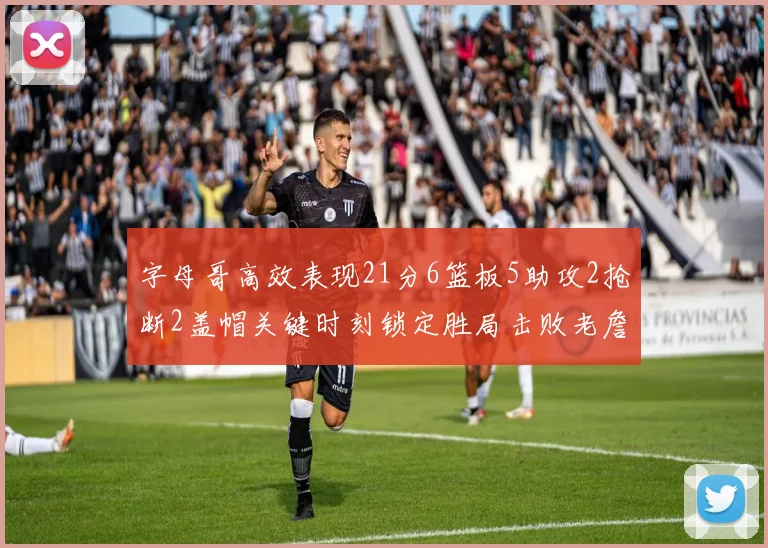 字母哥高效表现21分6篮板5助攻2抢断2盖帽关键时刻锁定胜局击败老詹