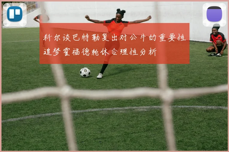 科尔谈巴特勒复出对公牛的重要性追梦霍福德轮休合理性分析