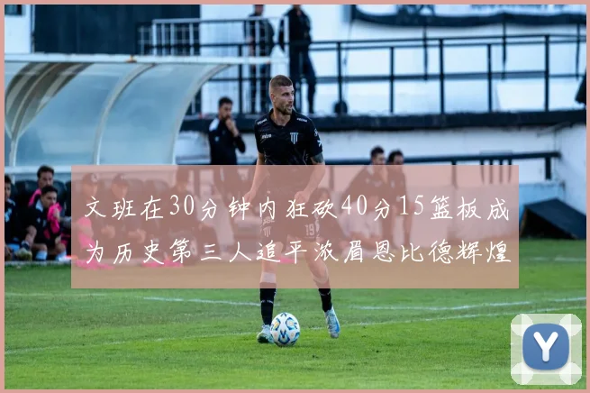文班在30分钟内狂砍40分15篮板成为历史第三人追平浓眉恩比德辉煌纪录