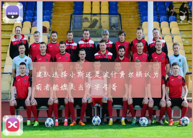 建队选择小斯还是波什费尔顿认为前者能媲美当今字母哥
