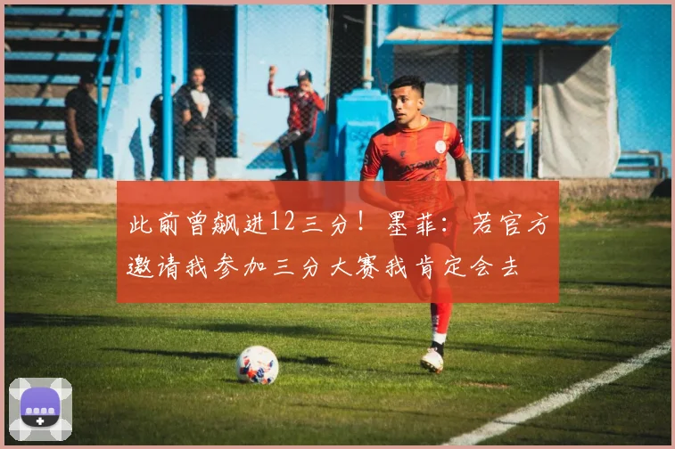 此前曾飙进12三分！墨菲：若官方邀请我参加三分大赛我肯定会去