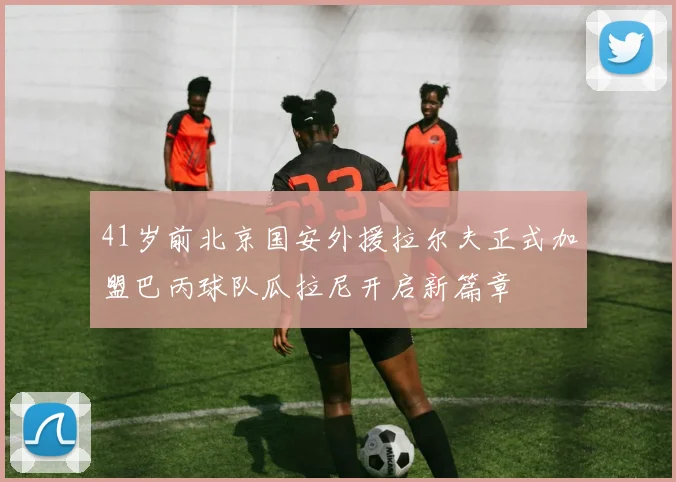 41岁前北京国安外援拉尔夫正式加盟巴丙球队瓜拉尼开启新篇章