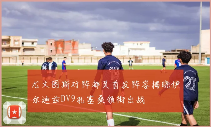 尤文图斯对阵都灵首发阵容揭晓伊尔迪兹DV9孔塞桑领衔出战