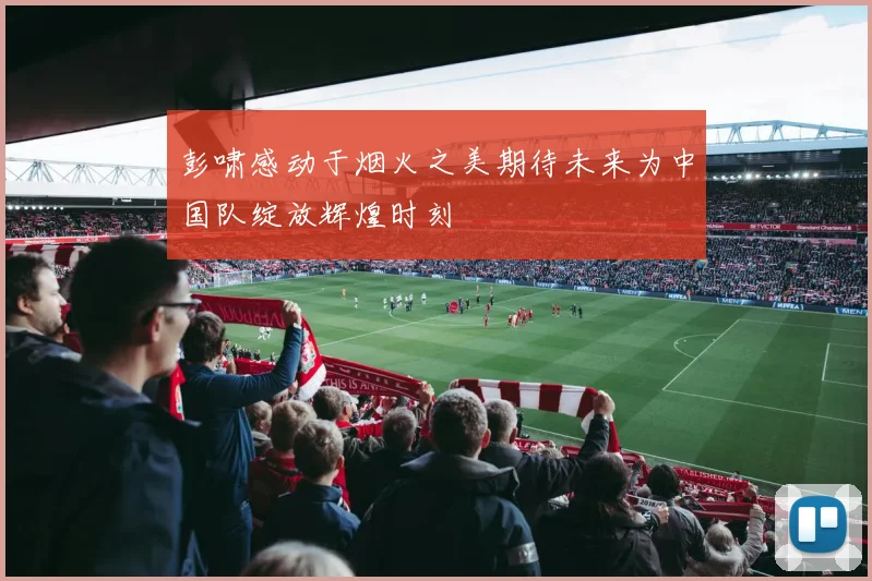 彭啸感动于烟火之美期待未来为中国队绽放辉煌时刻