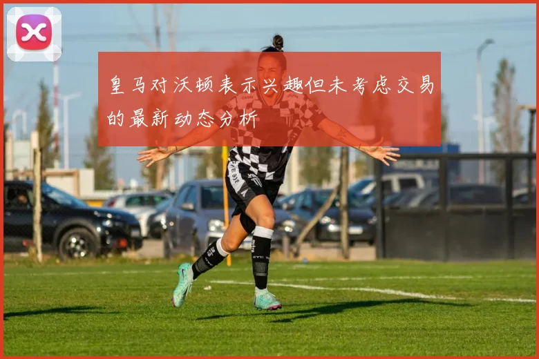 皇马对沃顿表示兴趣但未考虑交易的最新动态分析