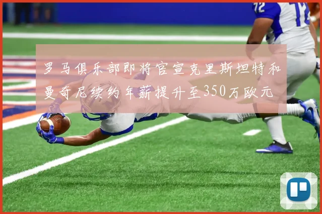 罗马俱乐部即将官宣克里斯坦特和曼奇尼续约年薪提升至350万欧元