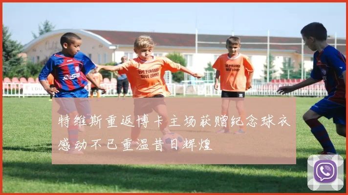 特维斯重返博卡主场获赠纪念球衣感动不已重温昔日辉煌