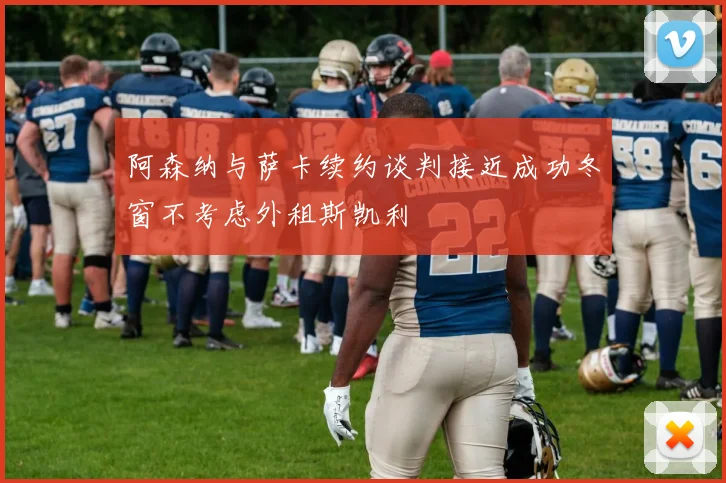 阿森纳与萨卡续约谈判接近成功冬窗不考虑外租斯凯利