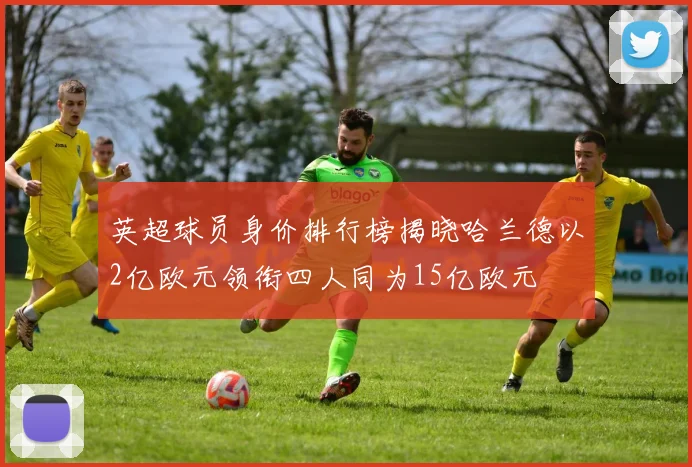 英超球员身价排行榜揭晓哈兰德以2亿欧元领衔四人同为15亿欧元