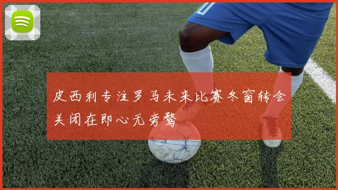 皮西利专注罗马未来比赛冬窗转会关闭在即心无旁骛