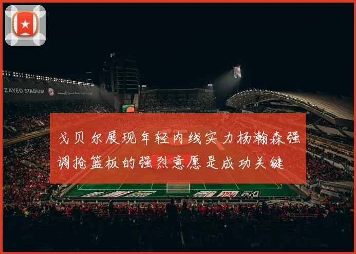 戈贝尔展现年轻内线实力杨瀚森强调抢篮板的强烈意愿是成功关键