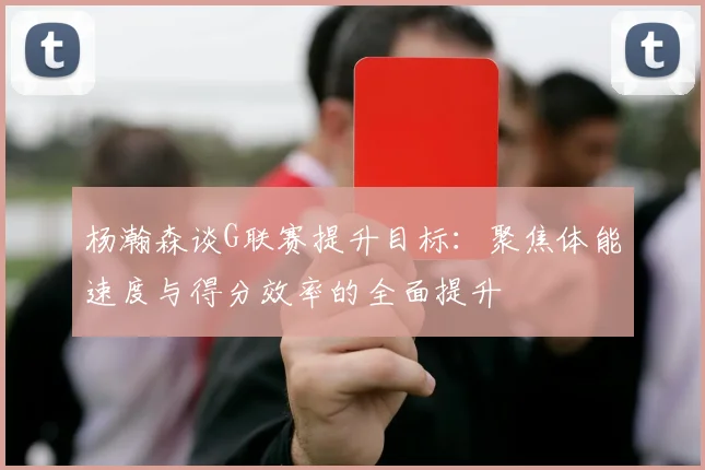 杨瀚森谈G联赛提升目标：聚焦体能速度与得分效率的全面提升