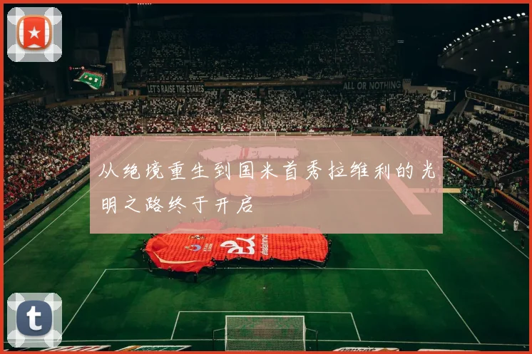 从绝境重生到国米首秀拉维利的光明之路终于开启
