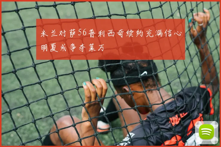 米兰对萨56普利西奇续约充满信心明夏或争夺莱万