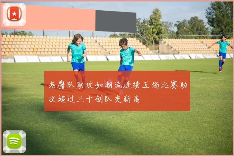 老鹰队助攻如潮流连续五场比赛助攻超过三十创队史新高
